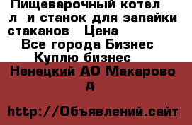 Пищеварочный котел 25 л. и станок для запайки стаканов › Цена ­ 250 000 - Все города Бизнес » Куплю бизнес   . Ненецкий АО,Макарово д.